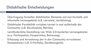 Übertragung formeller didaktischer Elemente auf non-formelle und informelle Lernangebote (z.B. Lernziele, Lernleistung). Didaktische Parallelität zwischen Lernen in und außerhalb der Community (z.B. Berufsschule, Betrieb). Lernförderliche Gestaltung von Web 2.0-basierten Lernangeboten (u.a. Partizipation, Kooperation, Betreuung). Erfassung und Anrechnung der in der Community erworbenen Kompetenzen (z.B. E-Portfolio, Durchlässigkeit). Didaktische Entscheidungen 