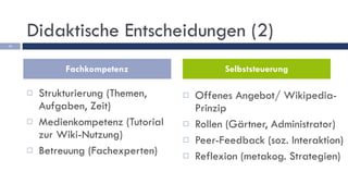 Didaktische Entscheidungen (2) Strukturierung (Themen, Aufgaben, Zeit) Medienkompetenz (Tutorial zur Wiki-Nutzung) Betreuung (Fachexperten) Offenes Angebot/ Wikipedia-Prinzip Rollen (Gärtner, Administrator) Peer-Feedback (soz. Interaktion) Reflexion (metakog. Strategien) Fachkompetenz Selbststeuerung 