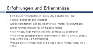 Erfahrungen und Erkenntnisse Sehr große Nutzungszahlen (bis zu 980 Besuche pro Tag)  Positives Feedback zum Angebot Große Bereitschaft, sich als registrierte/r  Nutzer/in einzutragen Lehrer nahmen anonym teil (Wikipedia-Prinzip)  Viele Nutzer/innen trauten sich nicht, Beiträge zu bearbeiten Viele Nutzer schrieben lieber Kommentare (Start: 49 Artikel, Ende: 9 neue Artikel und 75 Kommentare) Wenige aktive Nutzer/innen (9 Beiträge von 5 Nutzer/innen, 90-9-1 Regel) 