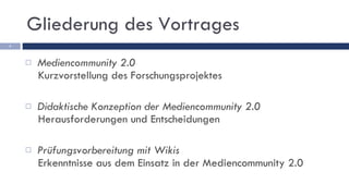 Gliederung des Vortrages Mediencommunity 2.0 Kurzvorstellung des Forschungsprojektes Didaktische Konzeption der Mediencommunity 2.0 Herausforderungen und Entscheidungen Prüfungsvorbereitung mit Wikis Erkenntnisse aus dem Einsatz in der Mediencommunity 2.0 