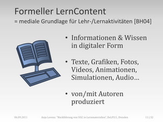 Formeller LernContent
= mediale Grundlage für Lehr-/Lernaktivitäten [BH04]

                                • Informationen & Wissen
                                  in digitaler Form

                                • Texte, Grafiken, Fotos,
                                  Videos, Animationen,
                                  Simulationen, Audio…

                                • von/mit Autoren
                                  produziert
06.09.2011   Anja Lorenz: "Rückführung von UGC in Lernmaterialien“, DeLFI11, Dresden   11 | 32
 