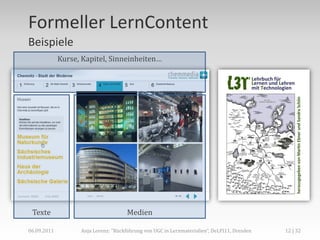 Formeller LernContent
Beispiele
             Kurse, Kapitel, Sinneinheiten…




 Texte                                Medien

06.09.2011         Anja Lorenz: "Rückführung von UGC in Lernmaterialien“, DeLFI11, Dresden   12 | 32
 