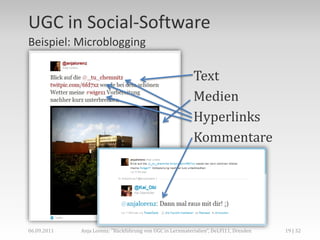 UGC in Social-Software
Beispiel: Microblogging

                                                           Text
                                                           Medien
                                                           Hyperlinks
                                                           Kommentare




06.09.2011   Anja Lorenz: "Rückführung von UGC in Lernmaterialien“, DeLFI11, Dresden   19 | 32
 