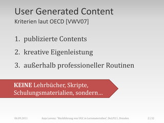 User Generated Content
Kriterien laut OECD [VWV07]

1. publizierte Contents
2. kreative Eigenleistung
3. außerhalb professioneller Routinen

KEINE Lehrbücher, Skripte,
Schulungsmaterialien, sondern…


06.09.2011   Anja Lorenz: "Rückführung von UGC in Lernmaterialien“, DeLFI11, Dresden   2 | 32
 