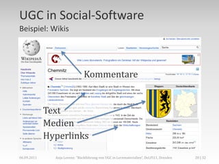 UGC in Social-Software
Beispiel: Wikis




                                Kommentare


             Text
             Medien
             Hyperlinks

06.09.2011     Anja Lorenz: "Rückführung von UGC in Lernmaterialien“, DeLFI11, Dresden   20 | 32
 