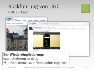 Rückführung von UGC
   UGC als Asset




Zur Wiedereingliederung:
kaum Änderungen nötig
 Informationen zum Verständnis ergänzen
   06.09.2011   Anja Lorenz: "Rückführung von UGC in Lernmaterialien“, DeLFI11, Dresden   23 | 32
 