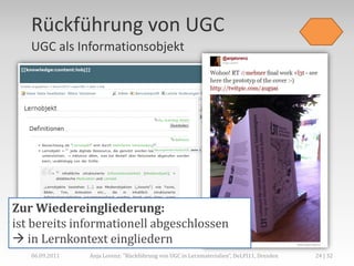 Rückführung von UGC
   UGC als Informationsobjekt




Zur Wiedereingliederung:
ist bereits informationell abgeschlossen
 in Lernkontext eingliedern
   06.09.2011   Anja Lorenz: "Rückführung von UGC in Lernmaterialien“, DeLFI11, Dresden   24 | 32
 
