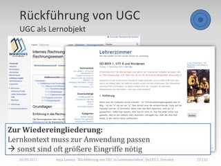 Rückführung von UGC
   UGC als Lernobjekt




Zur Wiedereingliederung:
Lernkontext muss zur Anwendung passen
 sonst sind oft größere Eingriffe nötig
   06.09.2011   Anja Lorenz: "Rückführung von UGC in Lernmaterialien“, DeLFI11, Dresden   25 | 32
 