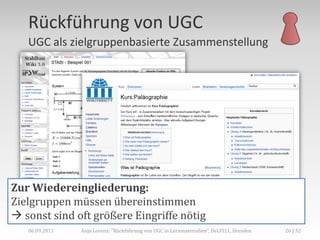Rückführung von UGC
   UGC als zielgruppenbasierte Zusammenstellung




Zur Wiedereingliederung:
Zielgruppen müssen übereinstimmen
 sonst sind oft größere Eingriffe nötig
   06.09.2011   Anja Lorenz: "Rückführung von UGC in Lernmaterialien“, DeLFI11, Dresden   26 | 32
 