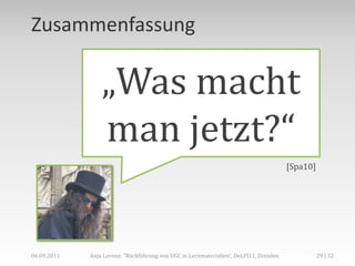 Zusammenfassung

                 „Was macht
                 man jetzt?“
                                                                                       [Spa10]




06.09.2011   Anja Lorenz: "Rückführung von UGC in Lernmaterialien“, DeLFI11, Dresden             29 | 32
 