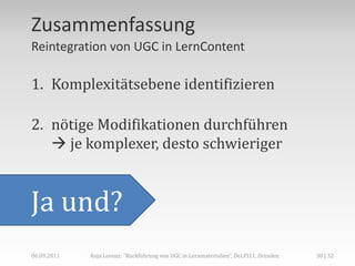 Zusammenfassung
Reintegration von UGC in LernContent

1. Komplexitätsebene identifizieren

2. nötige Modifikationen durchführen
    je komplexer, desto schwieriger


Ja und?
06.09.2011   Anja Lorenz: "Rückführung von UGC in Lernmaterialien“, DeLFI11, Dresden   30 | 32
 