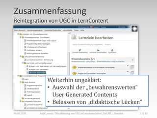 Zusammenfassung
Reintegration von UGC in LernContent




                   Weiterhin ungeklärt:
                   • Auswahl der „bewahrenswerten“
                     User Generated Contents
                   • Belassen von „didaktische Lücken“
06.09.2011   Anja Lorenz: "Rückführung von UGC in Lernmaterialien“, DeLFI11, Dresden   31 | 32
 