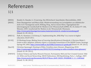 Referenzen
1|1

[BH04]       Bendel, O.; Hauske, S.: E-Learning: Das Wörterbuch. Sauerländer, Oberentfelden, 2004
[BK05]       Peter Baumgartner und Marco Kalz. Wiederverwendung von Lernobjekten aus didaktischer
             Sicht. In D. Tavangarian und K. Nölting, Hrsg., Auf zu neuen Ufern. Tagungsband der
             Jahrestagung der Gesellschaft für Medien in der Wissenschaft (GMW), Nr. 34, Seiten 97–106,
             Münster, 2005. Gesellschaft für Medien in der Wissenschaft, Waxmann.
             http://www.peter.baumgartner.name/material/article/lo_wiederverwendung.pdf
             [Stand: 01. 09. 2011].
[KKS11]      Kalb, H.; Kummer, C. & Schoop, E.: Implementing the „Wiki Way“ in a course in higher
             education. DeLFI 2011.
[S3 02]      S3 Working Group. Making Sense of Learning Specifications & Standards: A Decision Maker's
             Guide to their Adoption. Industry report, e-Learning Consortium of The MASIE Center, Saratoga
             Springs NY, 2002. http://www.staffs.ac.uk/COSE/cosenew/s3_guide.pdf [Stand: 01. 09. 2011].
[Spa10]      Christian Spannagel. Einstieg in Wikis: Erstellen eines Glossars. Blogeintrag, 2010.
             http://cspannagel.wordpress.com/2010/10/23/einstieg-in-wikis-erstellen-eines-glossars/
             [Stand: 01. 09. 2011].
[VWV07]      Graham Vickery und Sacha Wunsch-Vincent. Participative Web and User-Created Content: Web
             2.0, Wikis and Social Networking. OECD Publications. OECDpublishing, Paris, 1. Auflage, 2007.
             http://www.oecd.org/document/40/0,3746,en_2649_34223_39428648_1_1_1_1,00.html
             [Stand: 31. 08. 2011].

06.09.2011           Anja Lorenz: "Rückführung von UGC in Lernmaterialien“, DeLFI11, Dresden     33 | 32
 