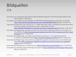 Bildquellen
1|4

Screenshot von Communote der Professur Wirtschaftsinformatik der TU Chemnitz, Blog: Offen für alle
           Nutzer [Stand: 31.08.2011]
Screenshot vom Artikel „Java/for-Schleife“ im ZUM-Wiki. Bearbeitungsstand: 14.02.2011, 22:57 Uhr.
           http://wiki.zum.de/index.php?title=Java/for-Schleife&oldid=200512 [Stand: 31.08.2011]
Logo und Screenshot der Seite „Woche 2 (9.- 15. Mai): Nicht ohne meine Community! Social & Networked
           Learning“. Agenda zum OpenCourse 2011: Zukunft des Lernens.
           http://blog.studiumdigitale.uni-frankfurt.de/opco11/agenda/woche-2/ [Stand: 31.08.2011]
Screenshot des Blogeintrags „OpenCourse 2011: Social Learning“ von Frauke Godat am 12.05.2011 auf
           Future@school. http://futureatschool.wordpress.com/2011/05/12/opencourse-2011-social-
           learning/ [Stand: 31.08.2011]
Screenshot des Blogeintrags „von Filtern und Echokannern #opco11“ von Guido Brombach am
           11.05.2011 auf DOTCOM-BLOG. http://www.dotcomblog.de/?p=2813 [Stand: 31.08.2011]
Screenshot des Blogeintrags „Was ist denn nun eigentlich ‚social‘?“ von Anja Lorenz am 16.05.2011 auf
           Anjas Blog. http://anjalorenz.wordpress.com/2011/05/16/was-ist-denn-nun-eigentlich-
           social/ [Stand: 31.08.2011]
Screenshot des Etherpads der 2. Woche opco11. http://ietherpad.com/networking [Stand: 31.08.2011]
Screenshot von Audioboo mit den Beiträgen zum opco11. http://audioboo.fm/search?page=3&q=opco11
           [Stand: 31.08.2011]


06.09.2011         Anja Lorenz: "Rückführung von UGC in Lernmaterialien“, DeLFI11, Dresden   34 | 32
 