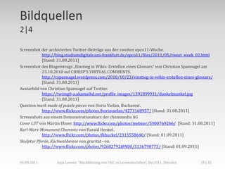Bildquellen
2|4

Screenshot der archivierten Twitter-Beiträge aus der zweiten opco11-Woche.
            http://blog.studiumdigitale.uni-frankfurt.de/opco11/files/2011/05/tweet_week_02.html
            [Stand: 31.08.2011]
Screenshot des Blogeintrags „Einstieg in Wikis: Erstellen eines Glossars“ von Christian Spannagel am
            23.10.2010 auf CHRISP‘S VIRTUAL COMMENTS.
            http://cspannagel.wordpress.com/2010/10/23/einstieg-in-wikis-erstellen-eines-glossars/
            [Stand: 31.08.2011]
Avatarbild von Christian Spannagel auf Twitter.
            https://twimg0-a.akamaihd.net/profile_images/1391899931/dunkelmunkel.jpg
            [Stand: 31.08.2011]
Question mark made of puzzle pieces von Horia Varlan, Bucharest.
            http://www.flickr.com/photos/horiavarlan/4273168957/ [Stand: 31.08.2011]
Screenshots aus einem Demonstrationskurs der chemmedia AG
Cover L3T von Martin Ebner. http://www.flickr.com/photos/mebner/5900769266/ [Stand: 31.08.2011]
Karl-Marx-Monument Chemnitz von Harald Henkel.
            http://www.flickr.com/photos/fkhuckel/2315558640/ [Stand: 01.09.2011]
Skulptur Pferde, Küchwaldwiese von gravitat~on.
            http://www.flickr.com/photos/92682792@N00/5136798775/ [Stand: 01.09.2011]


06.09.2011         Anja Lorenz: "Rückführung von UGC in Lernmaterialien“, DeLFI11, Dresden   35 | 32
 