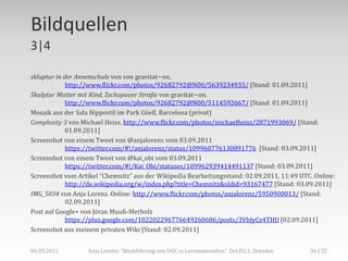 Bildquellen
3|4

skluptur in der Annenschule von von gravitat~on.
             http://www.flickr.com/photos/92682792@N00/5639234935/ [Stand: 01.09.2011]
Skulptur Mutter mit Kind, Zschopauer Straße von gravitat~on.
             http://www.flickr.com/photos/92682792@N00/5114592667/ [Stand: 01.09.2011]
Mosaik aus der Sala Hippostil im Park Güell, Barcelona (privat)
Complexity 3 von Michael Heiss. http://www.flickr.com/photos/michaelheiss/2871993069/ [Stand:
             01.09.2011]
Screenshot von einem Tweet von @anjalorenz vom 03.09.2011
             https://twitter.com/#!/anjalorenz/status/109960776130891776 [Stand: 03.09.2011]
Screenshot von einem Tweet von @kai_obi vom 03.09.2011
             https://twitter.com/#!/Kai_Obi/statuses/109962939414491137 [Stand: 03.09.2011]
Screenshot vom Artikel “Chemnitz” aus der Wikipedia Bearbeitungsstand: 02.09.2011, 11:49 UTC. Online:
             http://de.wikipedia.org/w/index.php?title=Chemnitz&oldid=93167477 [Stand: 03.09.2011]
IMG_5034 von Anja Lorenz. Online: http://www.flickr.com/photos/anjalorenz/5950900013/ [Stand:
             02.09.2011]
Post auf Google+ von Jöran Muuß-Merholz
             https://plus.google.com/102202296776649260686/posts/3VbJyCz4THU [02.09.2011]
Screenshot aus meinem privaten Wiki [Stand: 02.09.2011]


06.09.2011         Anja Lorenz: "Rückführung von UGC in Lernmaterialien“, DeLFI11, Dresden   36 | 32
 