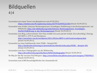 Bildquellen
4|4

Screenshot von einem Tweet von @anjalorenz vom 07.05.2011
           https://twitter.com/#!/anjalorenz/status/66797264995221504 [Stand: 02.09.2011]
Screenshot vom Artikel „Internes Rechnungswesen: Grundlagen: Einführung in das Rechnungswesen“ auf
           Wikibooks. http://de.wikibooks.org/wiki/Internes_Rechnungswesen:_Grundlagen:_
           Einf%C3%BChrung_in_das_Rechnungswesen [Stand: 02.09.2011]
Screenshot vom Blog „Lehrerzimmer: Herr Rau erzählt von such und der Schule. Ein Lehrerblog.“, Eintrag:
           ISO 8859-1, UTF-8 und Wordpress.
           http://www.herr-rau.de/wordpress/2011/09/iso-8859-1-utf-8-und-wordpress.htm
           [Stand: 02.09.2011]
Screenshot aus dem Stahlbauwiki, Seite STABI – Beispiel 001
           http://darthvader.sb.bauing.tu-darmstadt.de/stbwiki/index.php/STABI_-_Beispiel_001
           [Stand: 02.09.2011]
Screenshot vom Kurs: Paläographie aus der Wikiversity
           http://de.wikiversity.org/wiki/Kurs:Pal%C3%A4ographie [Stand: 02.09.2011]
No Way for the Sky von Jean Paul Margnac. http://www.flickr.com/photos/jean-paul-margnac/79839967/
           [Stand: 02.09.2011]
Screenshot vom LCMS KnowledgeWorker der chemmedia AG




06.09.2011         Anja Lorenz: "Rückführung von UGC in Lernmaterialien“, DeLFI11, Dresden    37 | 32
 