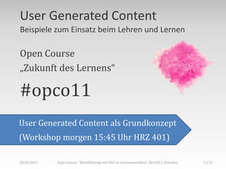 User Generated Content
Beispiele zum Einsatz beim Lehren und Lernen

Open Course
„Zukunft des Lernens“

#opco11
User Generated Content als Grundkonzept
(Workshop morgen 15:45 Uhr HRZ 401)

06.09.2011   Anja Lorenz: "Rückführung von UGC in Lernmaterialien“, DeLFI11, Dresden   5 | 32
 