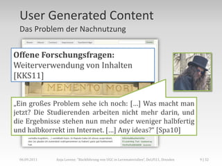 User Generated Content
 Das Problem der Nachnutzung


Offene Forschungsfragen:
Weiterverwendung von Inhalten
[KKS11]


„Ein großes Problem sehe ich noch: […] Was macht man
jetzt? Die Studierenden arbeiten nicht mehr darin, und
die Ergebnisse stehen nun mehr oder weniger halbfertig
und halbkorrekt im Internet. […] Any ideas?“ [Spa10]


 06.09.2011   Anja Lorenz: "Rückführung von UGC in Lernmaterialien“, DeLFI11, Dresden   9 | 32
 