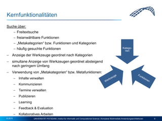 Kernfunktionalitäten
Suche über:
 Freitextsuche
 freianwählbare Funktionen
 „Metakategorien“ bzw. Funktionen und Kategorien
 häufig gesuchte Funktionen
 Anzeige der Werkzeuge geordnet nach Kategorien
 simultane Anzeige von Werkzeugen geordnet absteigend
nach geringem Umfang
 Verwendung von „Metakategorien“ bzw. Metafunktionen:
 Inhalte verwalten
 Kommunizieren
 Termine verwalten
 Publizieren
 Learning
 Feedback & Evaluation
 Kollaboratives Arbeiten
UNIVERSITÄT POTSDAM | Institut für Informatik und Computational Science | Komplexe Multimediale Anwendungsarchitekturen 9© 2015
Katego-
rien
 
