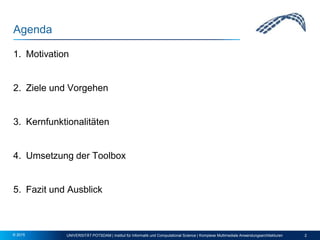 Agenda
1. Motivation
2. Ziele und Vorgehen
3. Kernfunktionalitäten
4. Umsetzung der Toolbox
5. Fazit und Ausblick
UNIVERSITÄT POTSDAM | Institut für Informatik und Computational Science | Komplexe Multimediale Anwendungsarchitekturen 2© 2015
 