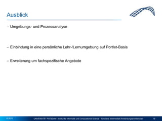 Ausblick
 Umgebungs- und Prozessanalyse
 Einbindung in eine persönliche Lehr-/Lernumgebung auf Portlet-Basis
 Erweiterung um fachspezifische Angebote
UNIVERSITÄT POTSDAM | Institut für Informatik und Computational Science | Komplexe Multimediale Anwendungsarchitekturen 16© 2015
 