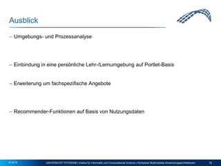 Ausblick
 Umgebungs- und Prozessanalyse
 Einbindung in eine persönliche Lehr-/Lernumgebung auf Portlet-Basis
 Erweiterung um fachspezifische Angebote
 Recommender-Funktionen auf Basis von Nutzungsdaten
UNIVERSITÄT POTSDAM | Institut für Informatik und Computational Science | Komplexe Multimediale Anwendungsarchitekturen 16© 2015
 