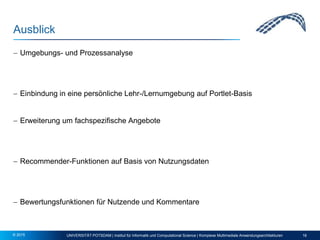 Ausblick
 Umgebungs- und Prozessanalyse
 Einbindung in eine persönliche Lehr-/Lernumgebung auf Portlet-Basis
 Erweiterung um fachspezifische Angebote
 Recommender-Funktionen auf Basis von Nutzungsdaten
 Bewertungsfunktionen für Nutzende und Kommentare
UNIVERSITÄT POTSDAM | Institut für Informatik und Computational Science | Komplexe Multimediale Anwendungsarchitekturen 16© 2015
 