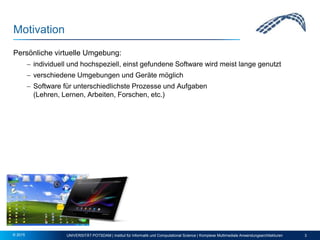 Motivation
Persönliche virtuelle Umgebung:
 individuell und hochspeziell, einst gefundene Software wird meist lange genutzt
 verschiedene Umgebungen und Geräte möglich
 Software für unterschiedlichste Prozesse und Aufgaben
(Lehren, Lernen, Arbeiten, Forschen, etc.)
UNIVERSITÄT POTSDAM | Institut für Informatik und Computational Science | Komplexe Multimediale Anwendungsarchitekturen 3© 2015
 