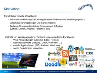 Motivation
Persönliche virtuelle Umgebung:
 individuell und hochspeziell, einst gefundene Software wird meist lange genutzt
 verschiedene Umgebungen und Geräte möglich
 Software für unterschiedlichste Prozesse und Aufgaben
(Lehren, Lernen, Arbeiten, Forschen, etc.)
UNIVERSITÄT POTSDAM | Institut für Informatik und Computational Science | Komplexe Multimediale Anwendungsarchitekturen 3© 2015
Vielzahl von Werkzeugen bzw. Tools mit unterschiedliche Funktionen:
 Web-Anwendungen (Chrome, Edge, Firefox)
 Desktop Software (MacOS, Linux, Windows, …)
 mobile Applikationen (iOS, Android, Windows)
 sowie Desiderate / Instanzen
 