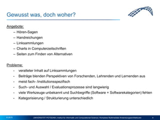 Gewusst was, doch woher?
Angebote:
– Hören-Sagen
– Handreichungen
– Linksammlungen
– Charts in Computerzeitschriften
– Seiten zum Finden von Alternativen
Probleme:
- veralteter Inhalt auf Linksammlungen
- Beiträge blenden Perspektiven von Forschenden, Lehrenden und Lernenden aus
- meist fach- /institutionsspezifisch
- Such- und Auswahl / Evaluationsprozesse sind langwierig
- viele Werkzeuge unbekannt und Suchbegriffe (Software + Softwarekategorien) fehlen
- Kategorisierung / Strukturierung unterschiedlich
UNIVERSITÄT POTSDAM | Institut für Informatik und Computational Science | Komplexe Multimediale Anwendungsarchitekturen 4© 2015
 