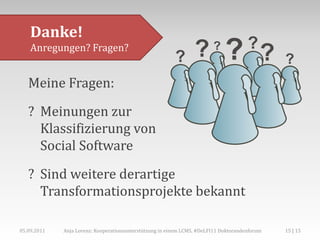 Danke!
    Anregungen? Fragen?


   Meine Fragen:

   ? Meinungen zur
     Klassifizierung von
     Social Software
   ? Sind weitere derartige
     Transformationsprojekte bekannt

05.09.2011   Anja Lorenz: Kooperationsunterstützung in einem LCMS, #DeLFI11 Doktorandenforum   15 | 15
 