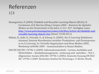 Referenzen
   1|3

   Baumgartner, P. (2004). Didaktik und Reusable Learning Objects (RLOs). D.
           Carstensen, & B. Barrios (Hrsg.) Campus 2004 – Kommen die digitalen
           Medien an den Hochschulen in die Jahre, S. 311–327. Verfügbar unter:
           http://www.peter.baumgartner.name/schriften/article-de/didaktik-und-
           reusable-learning-objects-rlos [Stand: 29.08.2011]
   Böhme, R., Kalb, H., Petzoldt, O., & Schoop, E. (2005). Der E-Learning Redaktions-
           leitstand: Zentrale Koordination verteilter Produktions- und Einsatzprozes-
           se im E-Learning. In: Virtuelle Organisation und Neue Medien 2005,
           Workshop GeNeMe 2005 – Gemeinschaften in Neuen Medien.
   DIN EN ISO/IEC 19796-1 (2009). Informationstechnik – Lernen, Ausbilden und
           Weiterbilden – Qualitätsmanagement, -sicherung und -metriken – Teil 1:
           Allgemeiner Ansatz (ISO/IEC 19796-1:2005); Deutsche Fassung EN ISO/
           IEC 19796-1:2009. Deutsches Institut für Normung e. V. Berlin: Beuth.



05.09.2011   Anja Lorenz: Kooperationsunterstützung in einem LCMS, #DeLFI11 Doktorandenforum   16 | 15
 