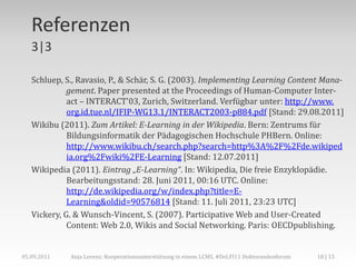 Referenzen
   3|3

   Schluep, S., Ravasio, P., & Schär, S. G. (2003). Implementing Learning Content Mana-
             gement. Paper presented at the Proceedings of Human-Computer Inter-
             act – INTERACT'03, Zurich, Switzerland. Verfügbar unter: http://www.
             org.id.tue.nl/IFIP-WG13.1/INTERACT2003-p884.pdf [Stand: 29.08.2011]
   Wikibu (2011). Zum Artikel: E-Learning in der Wikipedia. Bern: Zentrums für
             Bildungsinformatik der Pädagogischen Hochschule PHBern. Online:
             http://www.wikibu.ch/search.php?search=http%3A%2F%2Fde.wikiped
             ia.org%2Fwiki%2FE-Learning [Stand: 12.07.2011]
   Wikipedia (2011). Eintrag „E-Learning“. In: Wikipedia, Die freie Enzyklopädie.
             Bearbeitungsstand: 28. Juni 2011, 00:16 UTC. Online:
             http://de.wikipedia.org/w/index.php?title=E-
             Learning&oldid=90576814 [Stand: 11. Juli 2011, 23:23 UTC]
   Vickery, G. & Wunsch-Vincent, S. (2007). Participative Web and User-Created
             Content: Web 2.0, Wikis and Social Networking. Paris: OECDpublishing.


05.09.2011   Anja Lorenz: Kooperationsunterstützung in einem LCMS, #DeLFI11 Doktorandenforum   18 | 15
 