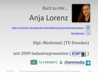 Kurz zu mir…

                         Anja Lorenz
       https://www.tu-chemnitz.de/wirtschaft/wi2/wp/team/anja-lorenz/

                                                                                @anjalorenz    t

                              Dipl.-Medieninf. (TU Dresden)

         seit 2009 Industriepromotion (                                                        )

                                                                 &
05.09.2011   Anja Lorenz: Kooperationsunterstützung in einem LCMS, #DeLFI11 Doktorandenforum   2 | 15
 
