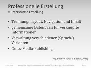 Professionelle Erstellung
   = unterstützte Erstellung

   • Trennung: Layout, Navigation und Inhalt
   • gemeinsame Datenbasis für verknüpfte
     Informationen
   • Verwaltung verschiedener (Sprach-)
     Varianten
   • Cross-Media-Publishing

                                                             (vgl. Schluep, Ravasio & Schär, 2003)

05.09.2011   Anja Lorenz: Kooperationsunterstützung in einem LCMS, #DeLFI11 Doktorandenforum   6 | 15
 