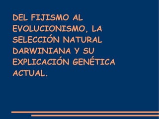DEL FIJISMO AL
EVOLUCIONISMO, LA
SELECCIÓN NATURAL
DARWINIANA Y SU
EXPLICACIÓN GENÉTICA
ACTUAL.
 