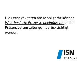 Die	
  Lernak&vitäten	
  am	
  Mobilgerät	
  können	
  	
  
Web-­‐basierte	
  Prozesse	
  beeinﬂussen	
  und	
  in	
  
Präsenzveranstaltungen	
  berücksich&gt	
  
werden.	
  
 