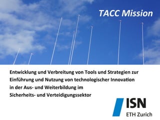 TACC	
  Mission	
  
Entwicklung	
  und	
  Verbreitung	
  von	
  Tools	
  und	
  Strategien	
  zur	
  	
  
Einführung	
  und	
  Nutzung	
  von	
  technologischer	
  InnovaDon	
  	
  
in	
  der	
  Aus-­‐	
  und	
  Weiterbildung	
  im	
  	
  
Sicherheits-­‐	
  und	
  Verteidigungssektor	
  
 