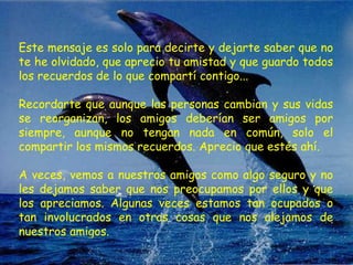 Este mensaje es solo para decirte y dejarte saber que no te he olvidado, que aprecio tu amistad y que guardo todos los recuerdos de lo que compartí contigo...  Recordarte que aunque las personas cambian y sus vidas se reorganizan, los amigos deberían ser amigos por siempre, aunque no tengan nada en común, solo el compartir los mismos recuerdos. Aprecio que estés ahí.  A veces, vemos a nuestros amigos como algo seguro y no les dejamos saber que nos preocupamos por ellos y que los apreciamos. Algunas veces estamos tan ocupados o tan involucrados en otras cosas que nos alejamos de nuestros amigos.  