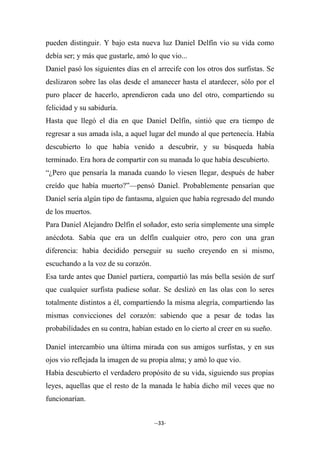 --33-
pueden distinguir. Y bajo esta nueva luz Daniel Delfín vio su vida como
debía ser; y más que gustarle, amó lo que vio...
Daniel pasó los siguientes días en el arrecife con los otros dos surfistas. Se
deslizaron sobre las olas desde el amanecer hasta el atardecer, sólo por el
puro placer de hacerlo, aprendieron cada uno del otro, compartiendo su
felicidad y su sabiduría.
Hasta que llegó el día en que Daniel Delfín, sintió que era tiempo de
regresar a sus amada isla, a aquel lugar del mundo al que pertenecía. Había
descubierto lo que había venido a descubrir, y su búsqueda había
terminado. Era hora de compartir con su manada lo que había descubierto.
“¿Pero que pensaría la manada cuando lo viesen llegar, después de haber
creído que había muerto?”—pensó Daniel. Probablemente pensarían que
Daniel sería algún tipo de fantasma, alguien que había regresado del mundo
de los muertos.
Para Daniel Alejandro Delfín el soñador, esto sería simplemente una simple
anécdota. Sabía que era un delfín cualquier otro, pero con una gran
diferencia: había decidido perseguir su sueño creyendo en si mismo,
escuchando a la voz de su corazón.
Esa tarde antes que Daniel partiera, compartió las más bella sesión de surf
que cualquier surfista pudiese soñar. Se deslizó en las olas con lo seres
totalmente distintos a él, compartiendo la misma alegría, compartiendo las
mismas convicciones del corazón: sabiendo que a pesar de todas las
probabilidades en su contra, habían estado en lo cierto al creer en su sueño.
Daniel intercambio una última mirada con sus amigos surfistas, y en sus
ojos vio reflejada la imagen de su propia alma; y amó lo que vio.
Había descubierto el verdadero propósito de su vida, siguiendo sus propias
leyes, aquellas que el resto de la manada le había dicho mil veces que no
funcionarían.
 