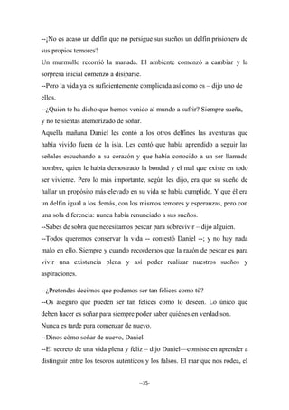 --35-
--¡No es acaso un delfín que no persigue sus sueños un delfín prisionero de
sus propios temores?
Un murmullo recorrió la manada. El ambiente comenzó a cambiar y la
sorpresa inicial comenzó a disiparse.
--Pero la vida ya es suficientemente complicada así como es – dijo uno de
ellos.
--¿Quién te ha dicho que hemos venido al mundo a sufrir? Siempre sueña,
y no te sientas atemorizado de soñar.
Aquella mañana Daniel les contó a los otros delfines las aventuras que
había vivido fuera de la isla. Les contó que había aprendido a seguir las
señales escuchando a su corazón y que había conocido a un ser llamado
hombre, quien le había demostrado la bondad y el mal que existe en todo
ser viviente. Pero lo más importante, según les dijo, era que su sueño de
hallar un propósito más elevado en su vida se había cumplido. Y que él era
un delfín igual a los demás, con los mismos temores y esperanzas, pero con
una sola diferencia: nunca había renunciado a sus sueños.
--Sabes de sobra que necesitamos pescar para sobrevivir – dijo alguien.
--Todos queremos conservar la vida -- contestó Daniel --; y no hay nada
malo en ello. Siempre y cuando recordemos que la razón de pescar es para
vivir una existencia plena y así poder realizar nuestros sueños y
aspiraciones.
--¿Pretendes decirnos que podemos ser tan felices como tú?
--Os aseguro que pueden ser tan felices como lo deseen. Lo único que
deben hacer es soñar para siempre poder saber quiénes en verdad son.
Nunca es tarde para comenzar de nuevo.
--Dinos cómo soñar de nuevo, Daniel.
--El secreto de una vida plena y feliz – dijo Daniel—consiste en aprender a
distinguir entre los tesoros auténticos y los falsos. El mar que nos rodea, el
 