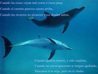 Cuando quieres sonreír, y sólo suspiras, Cuando tus preocupaciones te tengan agobiado, Descansa si te urge, pero no te rindas. Cuando las cosas vayan mal como a veces pasa, Cuando el camino parezca cuesta arriba, Cuando tus recursos no alcancen y tus deudas suban,