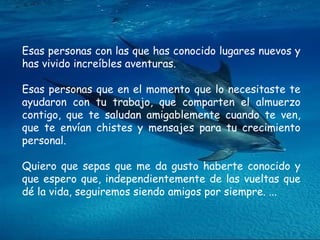 Esas personas con las que has conocido lugares nuevos y has vivido increíbles aventuras.  Esas personas que en el momento que lo necesitaste te ayudaron con tu trabajo, que comparten el almuerzo contigo, que te saludan amigablemente cuando te ven, que te envían chistes y mensajes para tu crecimiento personal. Quiero que sepas que me da gusto haberte conocido y que espero que, independientemente de las vueltas que dé la vida, seguiremos siendo amigos por siempre. ...  