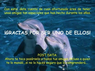 Con esto, date cuenta de cuan afortunado eres de tener unos amigos tan especiales que has hecho durante los años.  ¡GRACIAS POR SER UNO DE ELLOS! POST DATA: Ahora te toca pasárselo a todos tus amigos incluso a quien te lo mandó...si no lo haces seguro que lo comprenderá...  