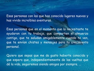 Esas personas con las que has conocido lugares nuevos y has vivido increíbles aventuras.  Esas personas que en el momento que lo necesitaste te ayudaron con tu trabajo, que comparten el almuerzo contigo, que te saludan amigablemente cuando te ven, que te envían chistes y mensajes para tu crecimiento personal. Quiero que sepas que me da gusto haberte conocido y que espero que, independientemente de las vueltas que dé la vida, seguiremos siendo amigos por siempre. ...  