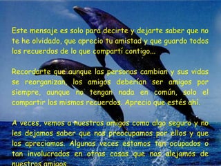 Este mensaje es solo para decirte y dejarte saber que no te he olvidado, que aprecio tu amistad y que guardo todos los recuerdos de lo que compartí contigo...  Recordarte que aunque las personas cambian y sus vidas se reorganizan, los amigos deberían ser amigos por siempre, aunque no tengan nada en común, solo el compartir los mismos recuerdos. Aprecio que estés ahí.  A veces, vemos a nuestros amigos como algo seguro y no les dejamos saber que nos preocupamos por ellos y que los apreciamos. Algunas veces estamos tan ocupados o tan involucrados en otras cosas que nos alejamos de nuestros amigos.  