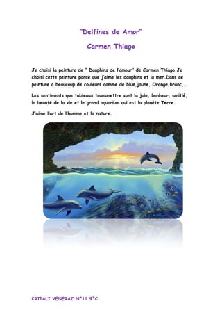 “Delfines de Amor”
Carmen Thiago
Je choisi la peinture de “ Dauphins de l’amour” de Carmen Thiago.Je
choisi cette peinture parce que j’aime les dauphins et la mer.Dans ce
peinture a beaucoup de couleurs comme de blue,jaune, Orange,branc,…
Les sentiments que tableaux transmettre sont la joie, bonheur, amitié,
la beauté de la vie et le grand aquarium qui est la planète Terre.
J’aime l’art de l’homme et la nature.
KRIPALI VENERAZ Nº11 9ºC