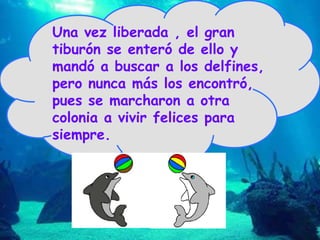 Una vez liberada , el gran tiburón se enteró de ello y mandó a buscar a los delfines, pero nunca más los encontró, pues se marcharon a otra colonia a vivir felices para siempre.