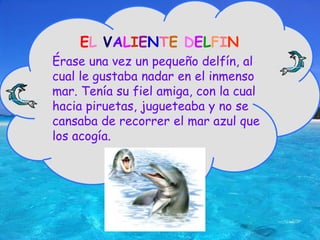 ELVALIENTEDELFINÉrase una vez un pequeño delfín, al cual le gustaba nadar en el inmenso mar. Tenía su fiel amiga, con la cual hacia piruetas, jugueteaba y no se cansaba de recorrer el mar azul que los acogía.  